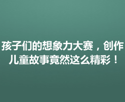 孩子们的想象力大赛，创作儿童故事竟然这么精彩！