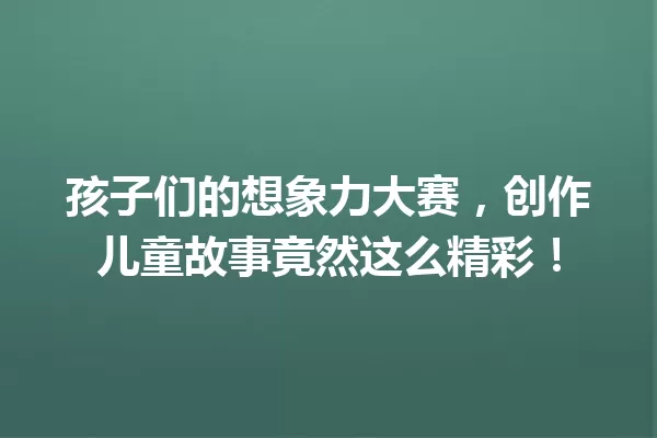 孩子们的想象力大赛，创作儿童故事竟然这么精彩！ 一