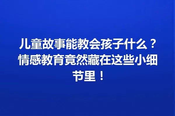 儿童故事能教会孩子什么？情感教育竟然藏在这些小细节里！ 一