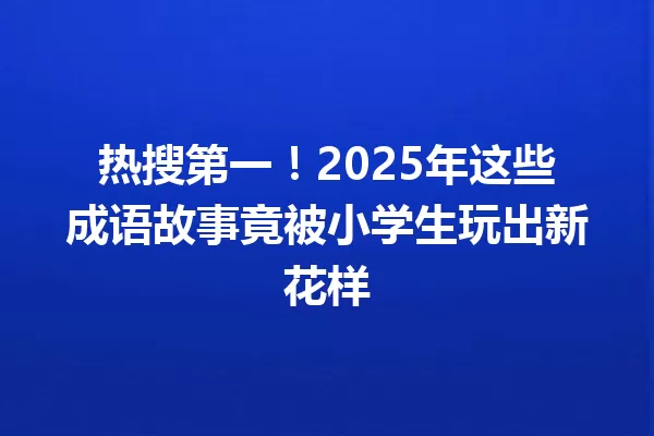 热搜第一!2025年这些成语故事竟被小学生玩出新花样 一