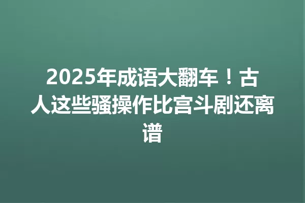 2025年成语大翻车!古人这些骚操作比宫斗剧还离谱 一