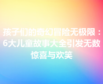 孩子们的奇幻冒险无极限：6大儿童故事大全引发无数惊喜与欢笑