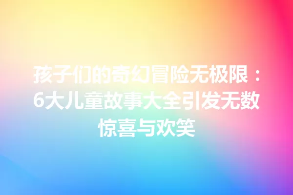 孩子们的奇幻冒险无极限:6大儿童故事大全引发无数惊喜与欢笑 一