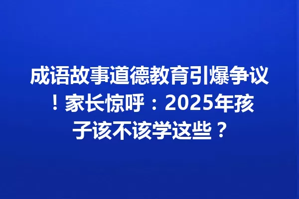 成语故事道德教育引爆争议!家长惊呼:2025年孩子该不该学这些? 一