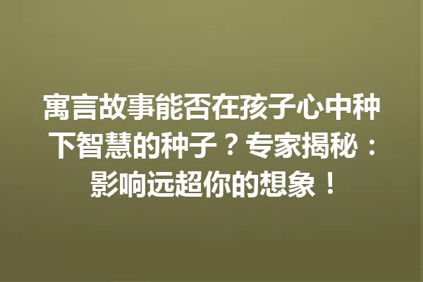 寓言故事能否在孩子心中种下智慧的种子？专家揭秘：影响远超你的想象！ 一