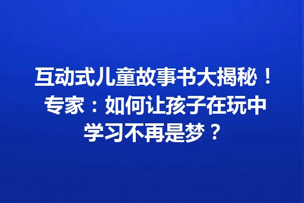 互动式儿童故事书大揭秘！ 专家：如何让孩子在玩中学习不再是梦？ 一
