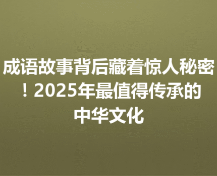 成语故事背后藏着惊人秘密！2025年最值得传承的中华文化