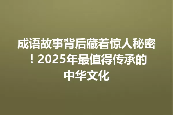 成语故事背后藏着惊人秘密!2025年最值得传承的中华文化 一