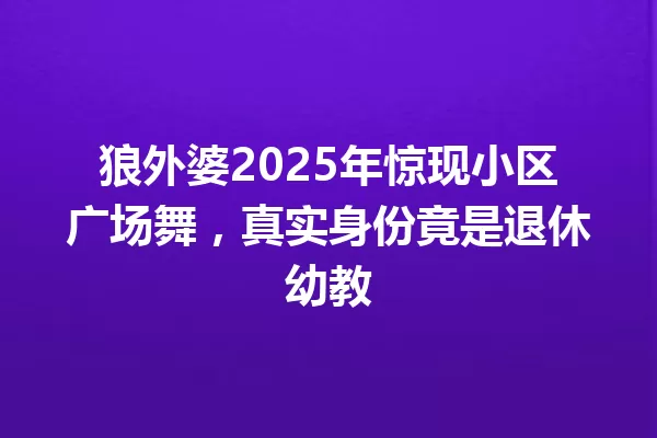 狼外婆2025年惊现小区广场舞,真实身份竟是退休幼教 一