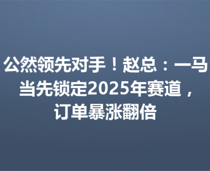 公然领先对手！赵总：一马当先锁定2025年赛道，订单暴涨翻倍