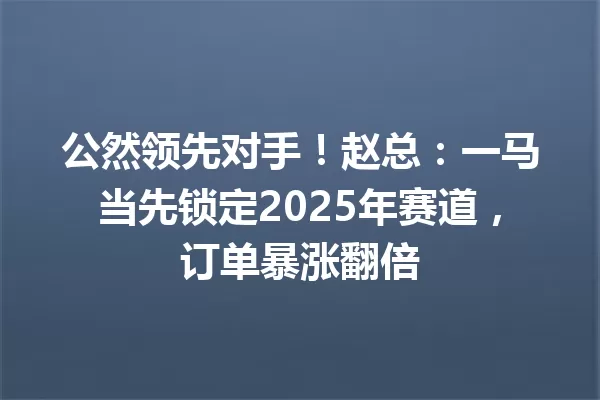 公然领先对手!赵总:一马当先锁定2025年赛道,订单暴涨翻倍 一