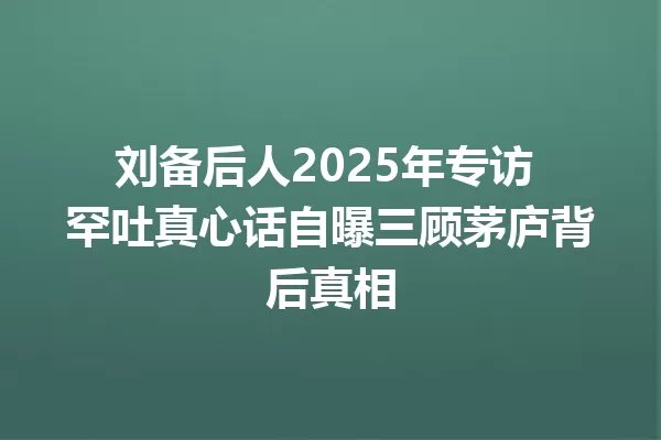 刘备后人2025年专访 罕吐真心话自曝三顾茅庐背后真相 一