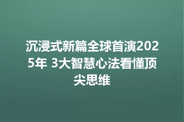 沉浸式新篇全球首演2025年 3大智慧心法看懂顶尖思维 一