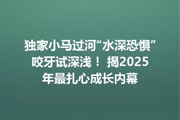独家小马过河“水深恐惧”咬牙试深浅! 揭2025年最扎心成长内幕 一
