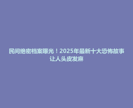 民间绝密档案曝光！2025年最新十大恐怖故事让人头皮发麻